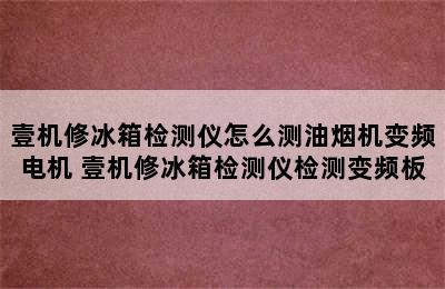 壹机修冰箱检测仪怎么测油烟机变频电机 壹机修冰箱检测仪检测变频板